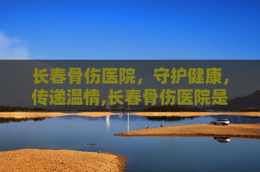 长春骨伤医院，守护健康，传递温情,长春骨伤医院是几级医院