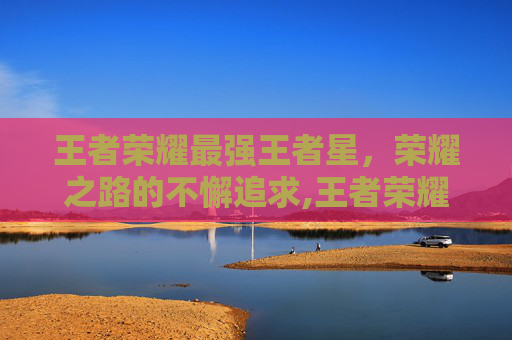 王者荣耀最强王者星，荣耀之路的不懈追求,王者荣耀最强王者星星等级