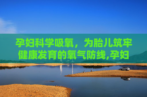 孕妇科学吸氧，为胎儿筑牢健康发育的氧气防线,孕妇吸氧对胎儿有什么好处和副作用