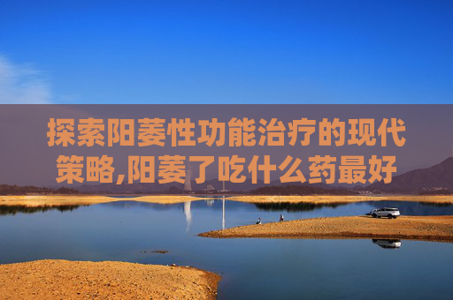 探索阳萎性功能治疗的现代策略,阳萎了吃什么药最好