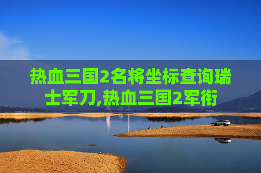 热血三国2名将坐标查询瑞士军刀,热血三国2军衔