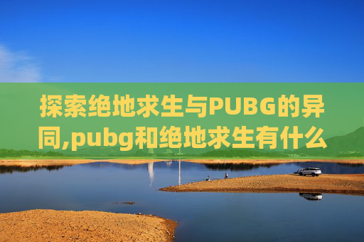 探索绝地求生与PUBG的异同,pubg和绝地求生有什么区别