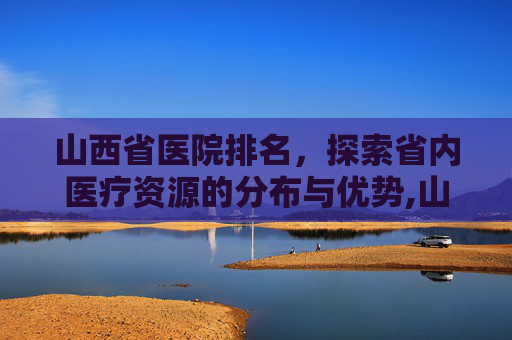 山西省医院排名，探索省内医疗资源的分布与优势,山西省医院排名最新排名