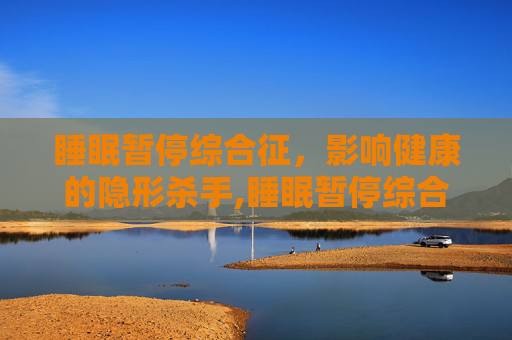 睡眠暂停综合征，影响健康的隐形杀手,睡眠暂停综合征看哪个科