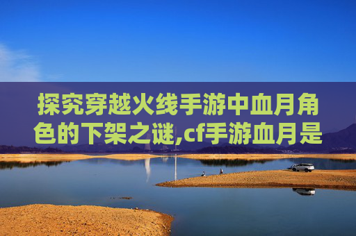 探究穿越火线手游中血月角色的下架之谜,cf手游血月是不是v