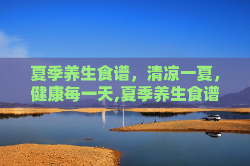 夏季养生食谱，清凉一夏，健康每一天,夏季养生食谱推荐