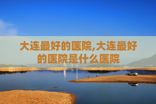大连最好的医院,大连最好的医院是什么医院