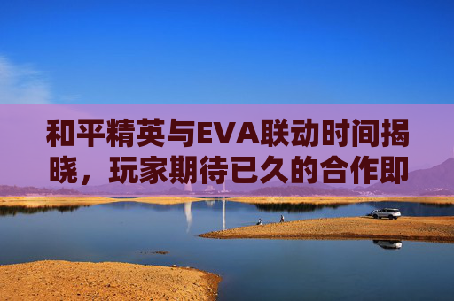 和平精英与EVA联动时间揭晓，玩家期待已久的合作即将到来！,和平精英和eva联动多久结束