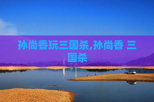 孙尚香玩三国杀,孙尚香 三国杀