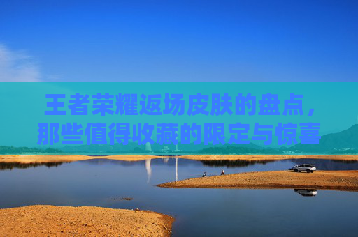 王者荣耀返场皮肤的盘点，那些值得收藏的限定与惊喜,王者返场皮肤什么时候上架
