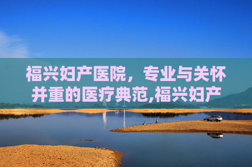 福兴妇产医院，专业与关怀并重的医疗典范,福兴妇产医院电话