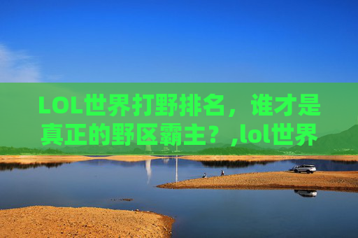 LOL世界打野排名，谁才是真正的野区霸主？,lol世界打野排名前十
