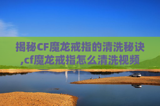 揭秘CF魔龙戒指的清洗秘诀,cf魔龙戒指怎么清洗视频