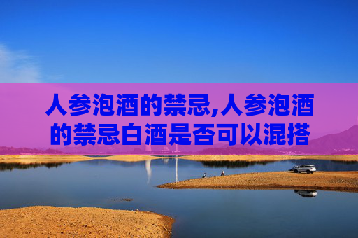 人参泡酒的禁忌,人参泡酒的禁忌白酒是否可以混搭