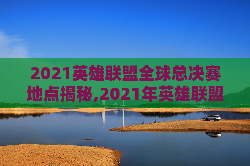 2021英雄联盟全球总决赛地点揭秘,2021年英雄联盟总决赛在哪