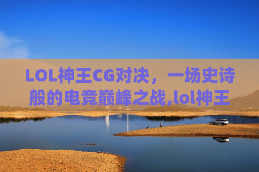 LOL神王CG对决，一场史诗般的电竞巅峰之战,lol神王cg王座