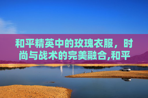 和平精英中的玫瑰衣服，时尚与战术的完美融合,和平精英衣服玫瑰衣服怎么获得