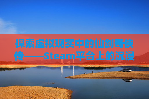 探索虚拟现实中的仙剑奇侠传——Steam平台上的沉浸式体验,steam上仙剑值得买吗