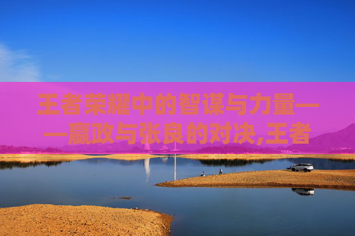王者荣耀中的智谋与力量——嬴政与张良的对决,王者荣耀嬴政和张良谁厉害