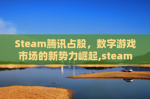 Steam腾讯占股，数字游戏市场的新势力崛起,steam的股东有腾讯吗