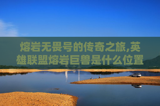 熔岩无畏号的传奇之旅,英雄联盟熔岩巨兽是什么位置