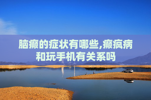 脑癫的症状有哪些,癫疯病和玩手机有关系吗
