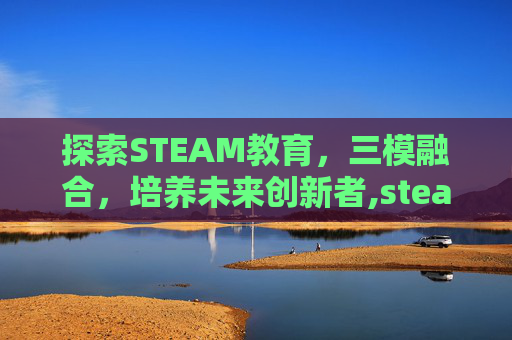 探索STEAM教育，三模融合，培养未来创新者,steam模游戏