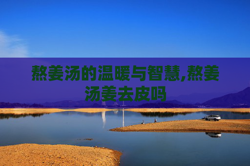熬姜汤的温暖与智慧,熬姜汤姜去皮吗
