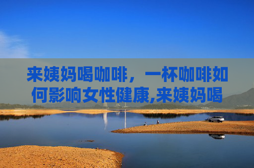 来姨妈喝咖啡，一杯咖啡如何影响女性健康,来姨妈喝咖啡会痛经吗