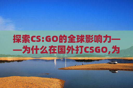 探索CS:GO的全球影响力——为什么在国外打CSGO,为什么在国外打不开中国的网站