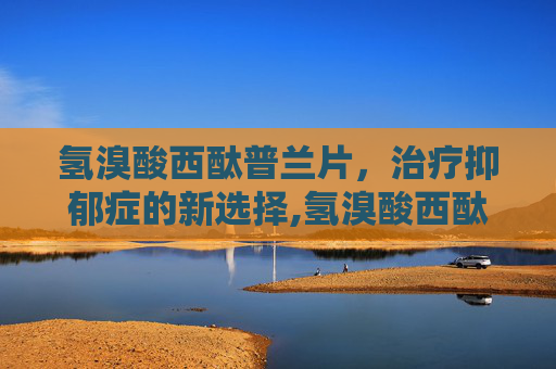 氢溴酸西酞普兰片，治疗抑郁症的新选择,氢溴酸西酞普兰片功能主治