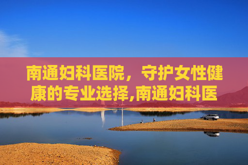 南通妇科医院，守护女性健康的专业选择,南通妇科医院去哪比较好