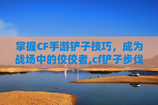 掌握CF手游铲子技巧，成为战场中的佼佼者,cf铲子步伐教程