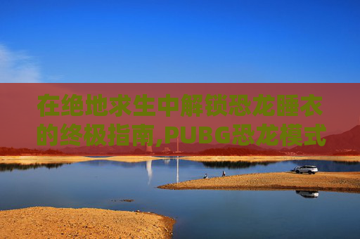 在绝地求生中解锁恐龙睡衣的终极指南,PUBG恐龙模式下载正版手机版