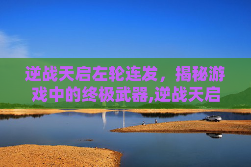 逆战天启左轮连发，揭秘游戏中的终极武器,逆战天启左轮还能打神秘吗
