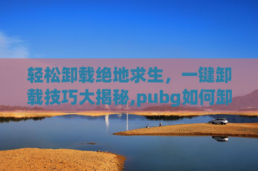 轻松卸载绝地求生，一键卸载技巧大揭秘,pubg如何卸载
