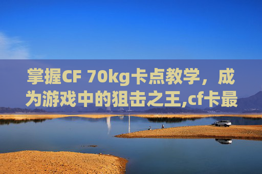 掌握CF 70kg卡点教学，成为游戏中的狙击之王,cf卡最快速度