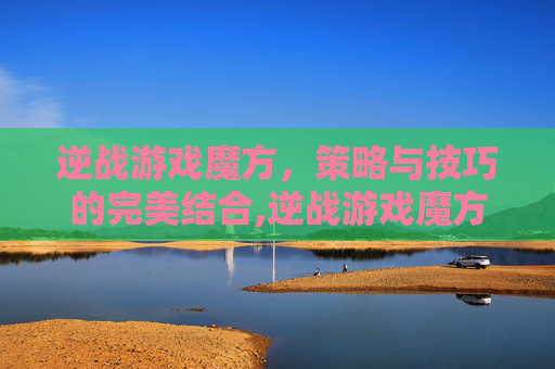 逆战游戏魔方，策略与技巧的完美结合,逆战游戏魔方怎么用