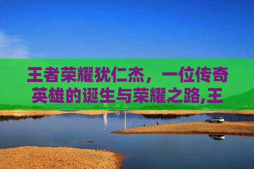 王者荣耀犹仁杰，一位传奇英雄的诞生与荣耀之路,王者荣耀狭仁杰