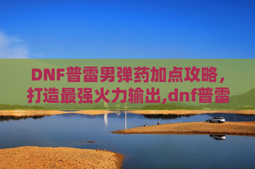 DNF普雷男弹药加点攻略，打造最强火力输出,dnf普雷武器