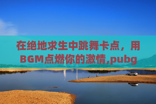 在绝地求生中跳舞卡点，用BGM点燃你的激情,pubg游戏跳舞视频