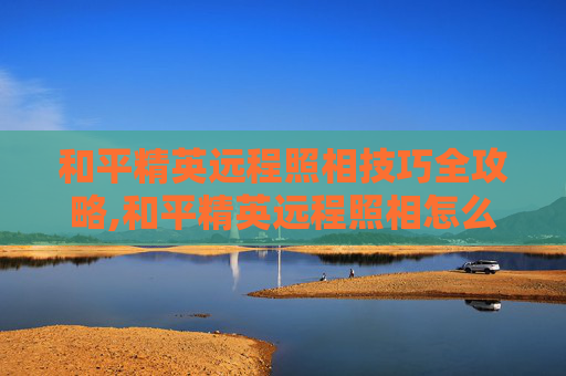 和平精英远程照相技巧全攻略,和平精英远程照相怎么拍视频