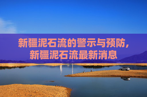 新疆泥石流的警示与预防,新疆泥石流最新消息