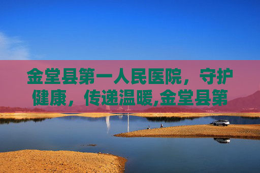 金堂县第一人民医院，守护健康，传递温暖,金堂县第一人民医院是三甲吗