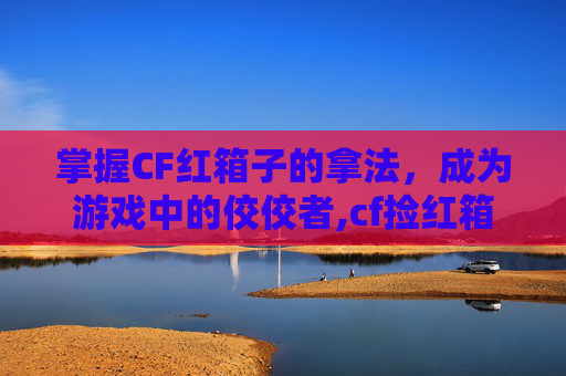 掌握CF红箱子的拿法，成为游戏中的佼佼者,cf捡红箱子不变身按什么