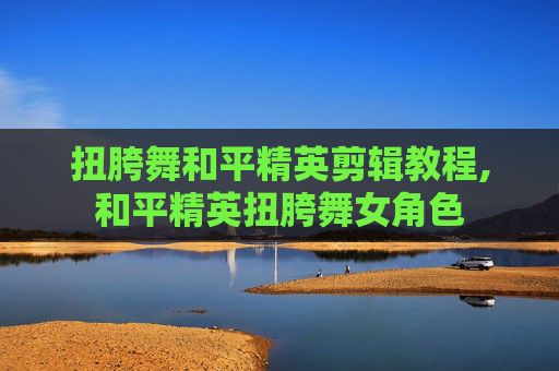 扭胯舞和平精英剪辑教程,和平精英扭胯舞女角色