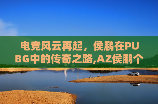 电竞风云再起，侯鹏在PUBG中的传奇之路,AZ侯鹏个人资料