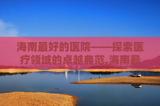 海南最好的医院——探索医疗领域的卓越典范,海南最好的医院排名