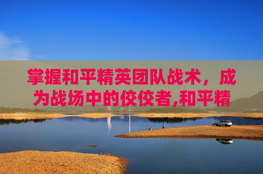 掌握和平精英团队战术，成为战场中的佼佼者,和平精英团队战术教程图片