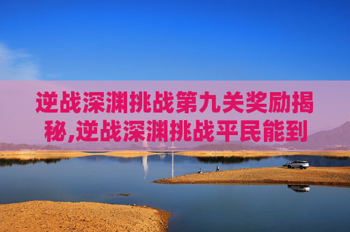 逆战深渊挑战第九关奖励揭秘,逆战深渊挑战平民能到第几关